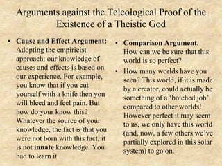 Arguments against the Teleological Proof of the
Existence of a Theistic God
• Cause and Effect Argument:
Adopting the empiricist
approach: our knowledge of
causes and effects is based on
our experience. For example,
you know that if you cut
yourself with a knife then you
will bleed and feel pain. But
how do your know this?
Whatever the source of your
knowledge, the fact is that you
were not born with this fact, it
is not innate knowledge. You
had to learn it.
• Comparison Argument.
How can we be sure that this
world is so perfect?
• How many worlds have you
seen? This world, if it is made
by a creator, could actually be
something of a ‘botched job’
compared to other worlds!
However perfect it may seem
to us, we only have this world
(and, now, a few others we’ve
partially explored in this solar
system) to go on.
 