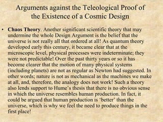 Arguments against the Teleological Proof of
the Existence of a Cosmic Design
• Chaos Theory. Another significant scientific theory that may
undermine the whole Design Argument is the belief that the
universe is not really all that ordered at all! As quantum theory
developed early this century, it became clear that at the
microscopic level, physical processes were indeterminate; they
were not predictable! Over the past thirty years or so it has
become clearer that the motion of many physical systems
(including planets) are not as regular as Newton had suggested. In
other words; nature is not as mechanical as the machines we make
at all, and, therefore, the analogy does not work! Such a theory
also lends support to Hume’s thesis that there is no obvious sense
in which the universe resembles human production. In fact, it
could be argued that human production is ‘better’ than the
universe, which is why we feel the need to produce things in the
first place!
 