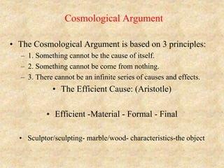 Cosmological Argument
• The Cosmological Argument is based on 3 principles:
– 1. Something cannot be the cause of itself.
– 2. Something cannot be come from nothing.
– 3. There cannot be an infinite series of causes and effects.
• The Efficient Cause: (Aristotle)
• Efficient -Material - Formal - Final
• Sculptor/sculpting- marble/wood- characteristics-the object
 