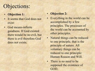 Objections:
• Objection 1:
• It seems that God does not
exist:
• God means-infinite
goodness. If God existed
there would be no evil, but
there is evil therefore God
does not exists.
• Objection 2:
• Everything in the world can be
accomplished by a few
principles. The processes of
the world can be accounted by
other principles.
• Natural things can be reduced
to one principle, that is the
principle of nature. All
voluntary things can be
reduced to one principle:
Human Reason and Will.
• There is no need to be
supposed the existence of
GOD.
 