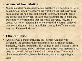• Argument from Motion
• Would not it be much easier to say that there is a beginning? Let’s
be empirical: when we observe the world we see that everything
has a cause: the rain causes the plants to grow, the plants cause
the production of oxygen, oxygen causes animal life to exist, etc.
Does not follow from this that the whole universe, too, has a
cause? Aristotle, rejecting Plato’ concept of the Forms, believed
that everything must have an efficient cause; the efficient cause
was the “Unmoved Mover”
• Efficient Cause
• Aristotle was a major influence on Thomas Aquinas who
developed the causal argument as part of his Christian beliefs.
Basically, Aquinas stated that if A causes B, and B causes C, then
A is the first cause, and C is the last cause. But what happens if A
does not occur? Neither B nor C will occur either. The causal
chain must, therefore, have a beginning, and that beginning is
God.
 
