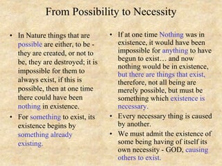 From Possibility to Necessity
• In Nature things that are
possible are either, to be -
they are created, or not to
be, they are destroyed; it is
impossible for them to
always exist, if this is
possible, then at one time
there could have been
nothing in existence.
• For something to exist, its
existence begins by
something already
existing.
• If at one time Nothing was in
existence, it would have been
impossible for anything to have
begun to exist… and now
nothing would be in existence,
but there are things that exist,
therefore, not all being are
merely possible, but must be
something which existence is
necessary.
• Every necessary thing is caused
by another.
• We must admit the existence of
some being having of itself its
own necessity - GOD, causing
others to exist.
 