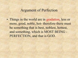 Argument of Perfection
• Things in the world are in gradation, less or
more, good, noble, hot- therefore there must
be something that is best, noblest, hottest,
and something, which is MOST BEING -
PERFECTION, and that is GOD.
 