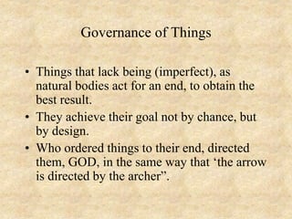 Governance of Things
• Things that lack being (imperfect), as
natural bodies act for an end, to obtain the
best result.
• They achieve their goal not by chance, but
by design.
• Who ordered things to their end, directed
them, GOD, in the same way that ‘the arrow
is directed by the archer”.
 
