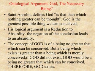 Ontological Argument, God, The Necessary
Being?
• Saint Anselm, defines God “is that than which
nothing greater can be thought”. God is the
greatest possible thing we can conceived,
• His logical argument is a Reduction to
Absurdity- the negation of the conclusion leads
to an absurdity.
• The concept of GOD is of a being no greater that
which can be conceived. But a being which
exists is greater than a being which is merely
conceived;if GOD did not exist, GOD would be a
being no greater that which can be conceived,
THEREFORE, GOD exists.
 