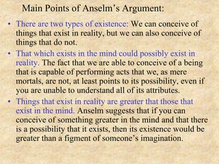 Main Points of Anselm’s Argument:
• There are two types of existence: We can conceive of
things that exist in reality, but we can also conceive of
things that do not.
• That which exists in the mind could possibly exist in
reality. The fact that we are able to conceive of a being
that is capable of performing acts that we, as mere
mortals, are not, at least points to its possibility, even if
you are unable to understand all of its attributes.
• Things that exist in reality are greater that those that
exist in the mind. Anselm suggests that if you can
conceive of something greater in the mind and that there
is a possibility that it exists, then its existence would be
greater than a figment of someone’s imagination.
 