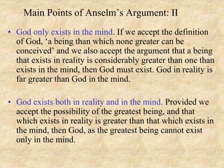 Main Points of Anselm’s Argument: II
• God only exists in the mind. If we accept the definition
of God, ‘a being than which none greater can be
conceived’ and we also accept the argument that a being
that exists in reality is considerably greater than one than
exists in the mind, then God must exist. God in reality is
far greater than God in the mind.
• God exists both in reality and in the mind. Provided we
accept the possibility of the greatest being, and that
which exists in reality is greater than that which exists in
the mind, then God, as the greatest being cannot exist
only in the mind.
 