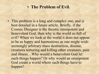 • The Problem of Evil.
• This problem is a long and complex one, and is
best detailed in a future article. Briefly, if the
Cosmic Designer is the theistic omnipotent and
benevolent God, then why is the world so full of
evil? When we look at the world it does not appear
to be as happy and harmonious as one might wish:
seemingly arbitrary mass destruction, disease,
creatures torturing and killing other creatures, pain
and illness…Why would a benevolent God let
such things happen? Or why would an omnipotent
God create a world where such things have to
happen?
 