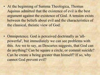 • At the beginning of Summa Theologica, Thomas
Aquinas admitted that the existence of evil is the best
argument against the existence of God. A tension exists
between the beliefs about evil and the characteristics of
the classical, theistic view of God:
• Omnipotence. God is perceived doctrinally as 'all-
powerful', but immediately we can see problems with
this. Are we to say, as Descartes suggests, that God can
do anything? Can he square a circle, or commit suicide?
Can he create a being greater than himself? If so, why
cannot God prevent evil?
 