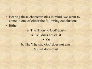 • Bearing these characteristics in mind, we seem to
come to one of either the following conclusions:
• Either
a. The 'Theistic God' exists
& Evil does not exist.
• Or
b. The 'Theistic God' does not exist
& Evil does exist.
 