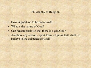 Philosophy of Religion
• How is god/God to be conceived?
• What is the nature of God?
• Can reason establish that there is a god/God?
• Are there any reasons, apart form religious faith itself, to
believe in the existence of God?
 
