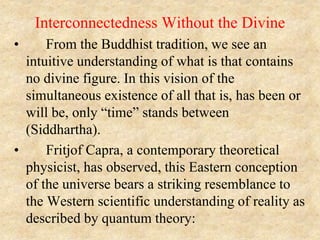 Interconnectedness Without the Divine
• From the Buddhist tradition, we see an
intuitive understanding of what is that contains
no divine figure. In this vision of the
simultaneous existence of all that is, has been or
will be, only “time” stands between
(Siddhartha).
• Fritjof Capra, a contemporary theoretical
physicist, has observed, this Eastern conception
of the universe bears a striking resemblance to
the Western scientific understanding of reality as
described by quantum theory:
 