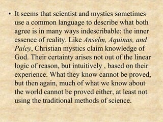 • It seems that scientist and mystics sometimes
use a common language to describe what both
agree is in many ways indescribable: the inner
essence of reality. Like Anselm, Aquinas, and
Paley, Christian mystics claim knowledge of
God. Their certainty arises not out of the linear
logic of reason, but intuitively , based on their
experience. What they know cannot be proved,
but then again, much of what we know about
the world cannot be proved either, at least not
using the traditional methods of science.
 