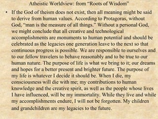 Atheistic Worldview: from “Roots of Wisdom”
• If the God of theism does not exist, then all meaning might be said
to derive from human values. According to Protagoras, without
God, “man is the measure of all things.” Without a personal God,
we might conclude that all creative and technological
accomplishments are monuments to human potential and should be
celebrated as the legacies one generation leave to the next so that
continuous progress is possible. We are responsible to ourselves and
to our fellow travelers to behave reasonably and to be true to our
human nature. The purpose of life is what we bring to it; our dreams
and hopes for a better present and brighter future. The purpose of
my life is whatever I decide it should be. When I die, my
consciousness will die with me; my contributions to human
knowledge and the creative spirit, as well as the people whose lives
I have influenced, will be my immortality. While they live and while
my accomplishments endure, I will not be forgotten. My children
and grandchildren are my legacies to the future.
 