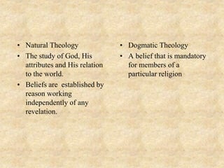 • Natural Theology
• The study of God, His
attributes and His relation
to the world.
• Beliefs are established by
reason working
independently of any
revelation.
• Dogmatic Theology
• A belief that is mandatory
for members of a
particular religion
 