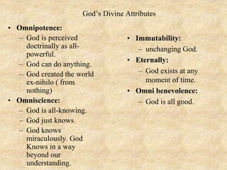 God’s Divine Attributes
• Omnipotence:
– God is perceived
doctrinally as all-
powerful.
– God can do anything.
– God created the world
ex-nihilo ( from
nothing)
• Omniscience:
– God is all-knowing.
– God just knows
– God knows
miraculously. God
Knows in a way
beyond our
understanding.
• Immutability:
– unchanging God.
• Eternally:
– God exists at any
moment of time.
• Omni benevolence:
– God is all good.
 