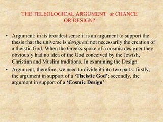 THE TELEOLOGICAL ARGUMENT or CHANCE
OR DESIGN?
• Argument: in its broadest sense it is an argument to support the
thesis that the universe is designed; not necessarily the creation of
a theistic God. When the Greeks spoke of a cosmic designer they
obviously had no idea of the God conceived by the Jewish,
Christian and Muslim traditions. In examining the Design
• Argument, therefore, we need to divide it into two parts: firstly,
the argument in support of a ‘Theistic God’; secondly, the
argument in support of a ‘Cosmic Design’
 