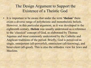 The Design Argument to Support the
Existence of a Theistic God
• It is important to be aware that under the term ‘theism’ there
exists a diverse range of polytheistic and monotheistic beliefs.
However, in this particular argument, as it was developed in the
eighteenth century, theism was usually understood as a reference
to the ‘classical’ concept of God, as elaborated by Thomas
Aquinas and most commonly understood by the Catholic and
Anglican traditions of the period. Briefly, God is perceived as
single, omnipotent (all-powerful), omniscient (all-knowing), and
benevolent (all-good). This is also the orthodox view for Jews and
Muslims.
 