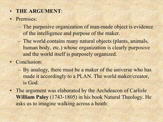 • THE ARGUMENT:
• Premises:
– The purposive organization of man-made object is evidence
of the intelligence and purpose of the maker.
– The world contains many natural objects (plants, animals,
human body, etc.) whose organization is clearly purposive
and the world itself is purposely organized.
• Conclusion:
– By analogy, there must be a maker of the universe who has
made it accordingly to a PLAN. The world maker/creator,
is God.
• The argument was elaborated by the Archdeacon of Carlisle
William Paley (1743-1805) in his book Natural Theology. He
asks us to imagine walking across a heath:
 