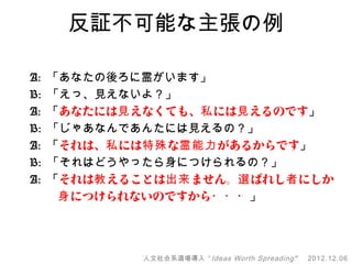 反証不可能な主張の例

A: 「あなたの後ろに霊がいます」
B: 「えっ、見えないよ？」
A: 「あなたには見 えなくても、私 には見 えるのです」
B: 「じゃあなんであんたには見えるの？」
A: 「それは、私 には特殊 な霊能力 があるからです」
B: 「それはどうやったら身につけられるの？」
A: 「それは教 えることは出来 ません。選 ばれし者 にしか
　　 身 につけられないのですから・・・」




           人文社会系道場導入 “ Ideas Worth Spreading ”   2012.12.06
 
