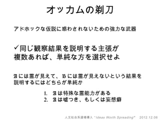 オッカムの剃刀
アドホックな仮説に惑わされないための強力な武器


同じ観察結果を説明する主張が
複数あれば、単純な方を選択せよ

A には霊が見えて、 B には霊が見えないという結果を
説明するにはどちらが単純か

      1. A は特殊な霊能力がある
      2. A は嘘つき、もしくは妄想癖


          人文社会系道場導入 “ Ideas Worth Spreading ”   2012.12.06
 