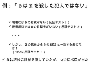 例：「 H は A を殺した犯人ではない」


  現場には H の指紋がない（反証テスト 1 ）
  現場周辺では H の目撃者がいない（反証テスト 2 ）


 　・・・

  しかし、 A の死体から H の DNA と一致する髪の毛
   が！
   （ついに反証が出た！）

 H は巧妙に証拠を隠していたが、ついにボロが出た
 