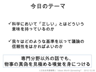 今日のテーマ

科学において「正しい」とはどういう
 意味を持っているのか

我々はどのような基準を以って議論の
 信頼性をはかればよいのか

    専門分野以外の話でも、
物事の真偽を見極める嗅覚を身につける
       人文社会系道場導入 “ Ideas Worth Spreading ”   2012.12.06
 