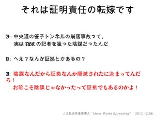 それは証明責任の転嫁です

A: 中央道の笹子トンネルの崩落事故って、
   実は NHK の記者を狙った陰謀だったんだ

B: へえ？なんか証拠とかあるの？

A: 陰謀 なんだから証拠 なんか隠滅 されたに決 まってんだ
ろ！
　 お前 こそ陰謀 じゃなかったって証拠 でもあるのかよ！



             人文社会系道場導入 “ Ideas Worth Spreading ”   2012.12.06
 