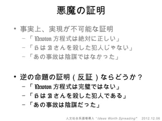 悪魔の証明
• 事実上、実現が不可能な証明
 – 「 Newton 方程式は絶対に正しい」
 – 「 H は A さんを殺した犯人じゃない」
 – 「あの事故は陰謀ではなかった」


• 逆の命題の証明（反証）ならどうか？
 – 「 Newton 方程式は完璧ではない」
 – 「 H は A さんを殺した犯人である」
 – 「あの事故は陰謀だった」

          人文社会系道場導入 “ Ideas Worth Spreading ”   2012.12.06
 