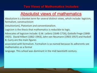 Two Views of Mathematics Includes
Absolutist views of mathematics
Absolutism is a blanket term for several distinct views, which include: logicism,
formalism, constructivism
(intuitionism), Platonism and conventionalism.
Logicism is the thesis that mathematics is reducible to logic.
Advocates of logicism include: G.W. Leibniz (1646-1716), Gottolb Frege (1848-
1925). David Hilbert (1862-1943), John von Neumann (1903-1957) and Haskell
B. Curry are the main figures
associated with formalism. Formalism is so-named because its adherents see
mathematics as a formal
language. This school was dominant in the mid twentieth century.
 