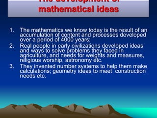 The development of
mathematical ideas
1. The mathematics we know today is the result of an
accumulation of content and processes developed
over a period of 4000 years;
2. Real people in early civilizations developed ideas
and ways to solve problems they faced in
agriculture, and needs for weights and measures,
religious worship, astronomy etc.
3. They invented number systems to help them make
calculations; geometry ideas to meet construction
needs etc.
 