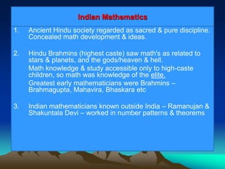 Indian Mathematics
1. Ancient Hindu society regarded as sacred & pure discipline.
Concealed math development & ideas.
2. Hindu Brahmins (highest caste) saw math's as related to
stars & planets, and the gods/heaven & hell.
Math knowledge & study accessible only to high-caste
children, so math was knowledge of the elite.
Greatest early mathematicians were Brahmins –
Brahmagupta, Mahavira, Bhaskara etc
3. Indian mathematicians known outside India – Ramanujan &
Shakuntala Devi – worked in number patterns & theorems
 