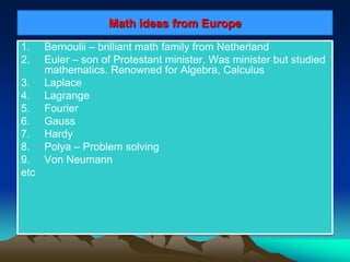 Math ideas from Europe
1. Bernoulii – brilliant math family from Netherland
2. Euler – son of Protestant minister. Was minister but studied
mathematics. Renowned for Algebra, Calculus
3. Laplace
4. Lagrange
5. Fourier
6. Gauss
7. Hardy
8. Polya – Problem solving
9. Von Neumann
etc
 