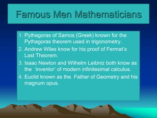 Famous Men Mathematicians
1. Pythagoras of Samos (Greek) known for the
Pythagoras theorem used in trigonometry.
2. Andrew Wiles know for his proof of Fermat’s
Last Theorem.
3. Isaac Newton and Wilhelm Leibniz both know as
the ‘inventor’ of modern infinitesimal calculus.
4. Euclid known as the Father of Geometry and his
magnum opus.
 