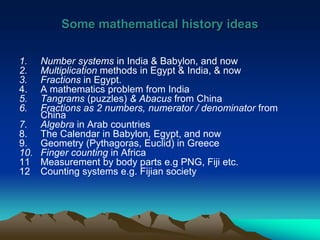 Some mathematical history ideas
1. Number systems in India & Babylon, and now
2. Multiplication methods in Egypt & India, & now
3. Fractions in Egypt.
4. A mathematics problem from India
5. Tangrams (puzzles) & Abacus from China
6. Fractions as 2 numbers, numerator / denominator from
China
7. Algebra in Arab countries
8. The Calendar in Babylon, Egypt, and now
9. Geometry (Pythagoras, Euclid) in Greece
10. Finger counting in Africa
11 Measurement by body parts e.g PNG, Fiji etc.
12 Counting systems e.g. Fijian society
 