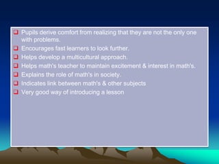  Pupils derive comfort from realizing that they are not the only one
with problems.
 Encourages fast learners to look further.
 Helps develop a multicultural approach.
 Helps math's teacher to maintain excitement & interest in math's.
 Explains the role of math's in society.
 Indicates link between math's & other subjects
 Very good way of introducing a lesson
 