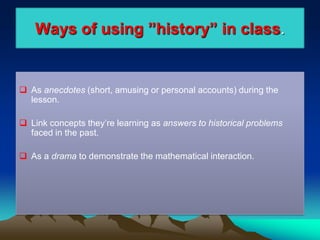 Ways of using ”history” in class.
 As anecdotes (short, amusing or personal accounts) during the
lesson.
 Link concepts they’re learning as answers to historical problems
faced in the past.
 As a drama to demonstrate the mathematical interaction.
 