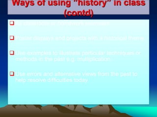 Ways of using ”history” in class
(contd)
As classroom or homework exercises
Poster displays and projects with a historical theme.
Use examples to illustrate particular techniques or
methods in the past e.g. multiplication.
Use errors and alternative views from the past to
help resolve difficulties today
 