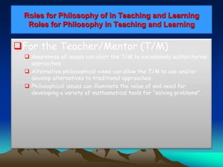Roles for Philosophy of in Teaching and Learning
Roles for Philosophy in Teaching and Learning
For the Teacher/Mentor (T/M)
 Awareness of issues can alert the T/M to excessively authoritarian
approaches.
 Alternative philosophical views can allow the T/M to use and/or
develop alternatives to traditional approaches.
 Philosophical issues can illuminate the value of and need for
developing a variety of mathematical tools for “solving problems”.
 