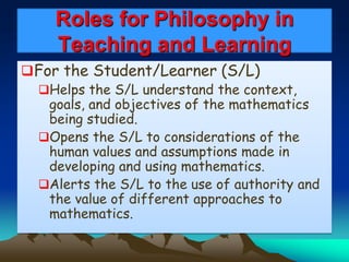 Roles for Philosophy in
Teaching and Learning
For the Student/Learner (S/L)
Helps the S/L understand the context,
goals, and objectives of the mathematics
being studied.
Opens the S/L to considerations of the
human values and assumptions made in
developing and using mathematics.
Alerts the S/L to the use of authority and
the value of different approaches to
mathematics.
 