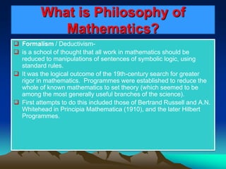 What is Philosophy of
Mathematics?
 Formalism / Deductivism-
 is a school of thought that all work in mathematics should be
reduced to manipulations of sentences of symbolic logic, using
standard rules.
 It was the logical outcome of the 19th-century search for greater
rigor in mathematics. Programmes were established to reduce the
whole of known mathematics to set theory (which seemed to be
among the most generally useful branches of the science).
 First attempts to do this included those of Bertrand Russell and A.N.
Whitehead in Principia Mathematica (1910), and the later Hilbert
Programmes.
 