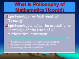 What is Philosophy of
Mathematics?(contd)
Epistemology for Mathematics:
“Knowing”
Epistemology studies the acquisition of
knowledge of the truth of a
mathematical statement.
“whether what we are saying is true.”
 Does knowledge come from experience and evidence?
 Does knowledge come from argument and proof?
 Is knowledge relative or absolute?
 