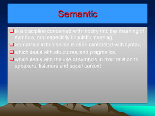 Semantic
 is a discipline concerned with inquiry into the meaning of
symbols, and especially linguistic meaning.
 Semantics in this sense is often contrasted with syntax,
 which deals with structures, and pragmatics,
 which deals with the use of symbols in their relation to
speakers, listeners and social context
 