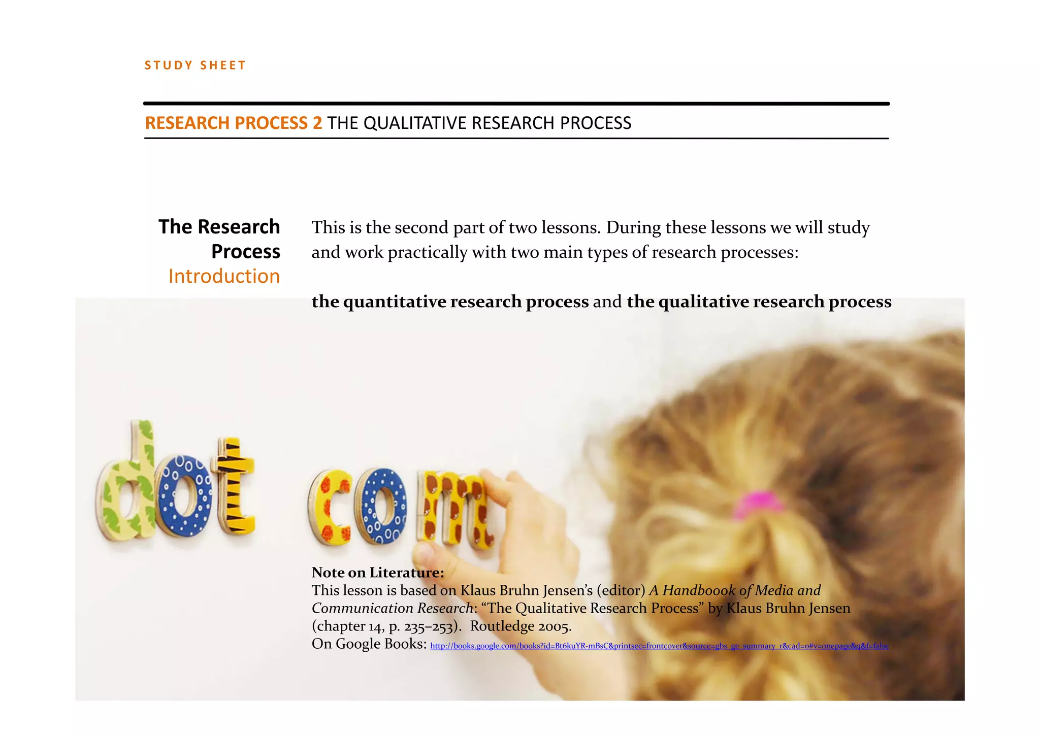 STUDY SHEET



RESEARCH PROCESS 2 THE QUALITATIVE RESEARCH PROCESS




 The Research    This is the second part of two lessons. During these lessons we will study
       Process   and work practically with two main types of research processes: 
  Introduction
                 the quantitative research process and the qualitative research process




                 Note on Literature: 
                 This lesson is based on Klaus Bruhn Jensen’s (editor) A Handboook of Media and 
                 Communication Research: “The Qualitative Research Process” by Klaus Bruhn Jensen 
                 (chapter 14, p. 235–253).  Routledge 2005. 
                 On Google Books: http://books.google.com/books?id=Bt6kuYR‐mBsC&printsec=frontcover&source=gbs_ge_summary_r&cad=0#v=onepage&q&f=false
 