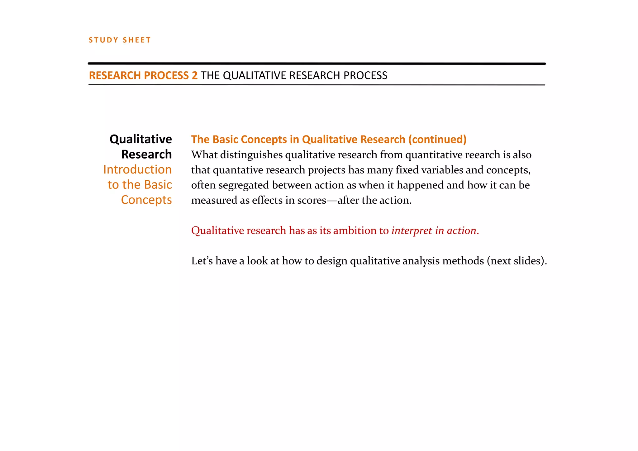 STUDY SHEET



RESEARCH PROCESS 2 THE QUALITATIVE RESEARCH PROCESS




   Qualitative    The Basic Concepts in Qualitative Research (continued)
      Research    What distinguishes qualitative research from quantitative reearch is also
  Introduction    that quantative research projects has many fixed variables and concepts, 
   to the Basic   often segregated between action as when it happened and how it can be
      Concepts    measured as effects in scores—after the action. 

                  Qualitative research has as its ambition to interpret in action.

                  Let’s have a look at how to design qualitative analysis methods (next slides).
 