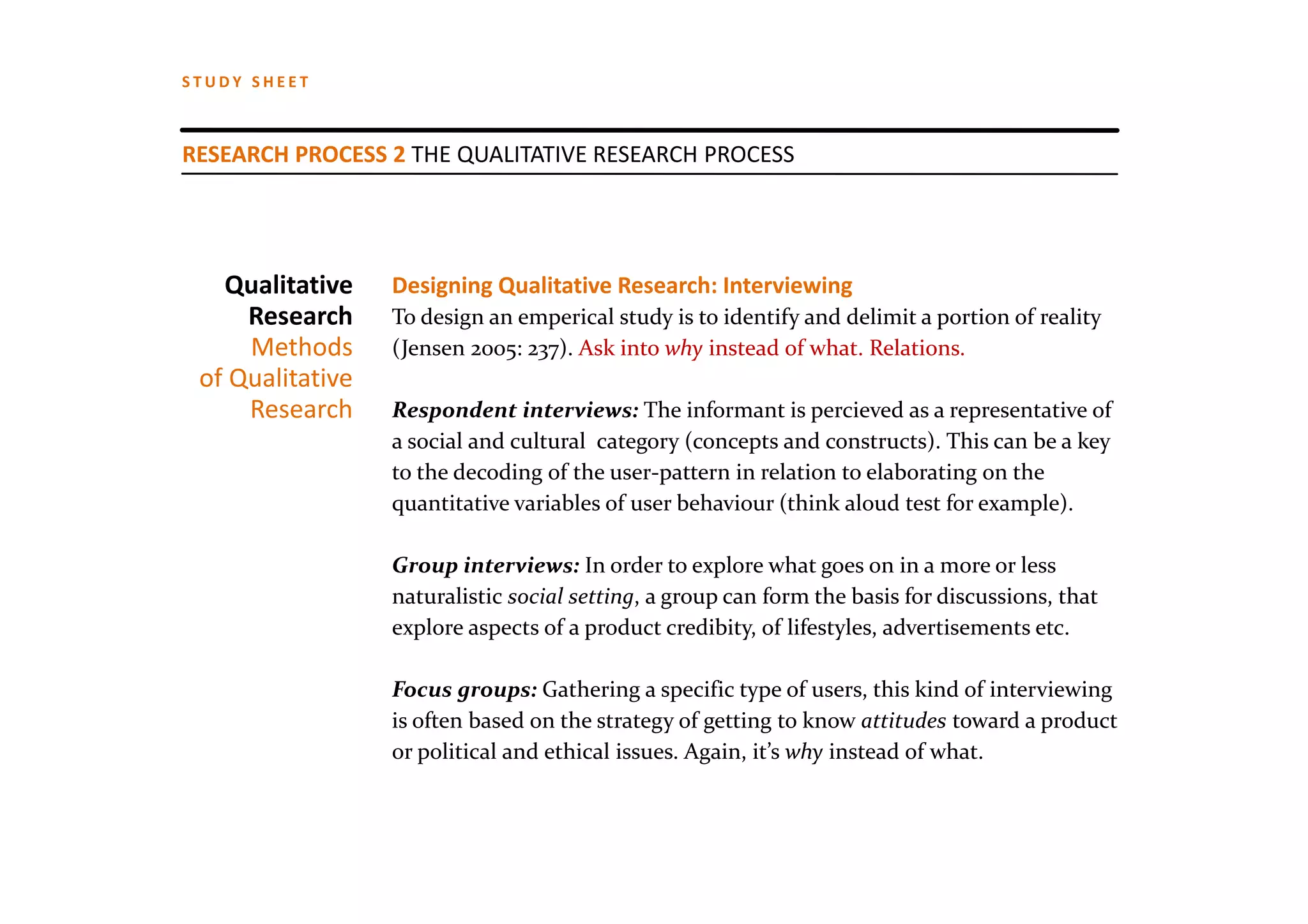 STUDY SHEET



RESEARCH PROCESS 2 THE QUALITATIVE RESEARCH PROCESS




   Qualitative    Designing Qualitative Research: Interviewing
     Research     To design an emperical study is to identify and delimit a portion of reality 
     Methods      (Jensen 2005: 237). Ask into why instead of what. Relations.
 of Qualitative
     Research     Respondent interviews: The informant is percieved as a representative of  
                  a social and cultural category (concepts and constructs). This can be a key
                  to the decoding of the user‐pattern in relation to elaborating on the 
                  quantitative variables of user behaviour (think aloud test for example).

                  Group interviews: In order to explore what goes on in a more or less
                  naturalistic social setting, a group can form the basis for discussions, that
                  explore aspects of a product credibity, of lifestyles, advertisements etc.

                  Focus groups: Gathering a specific type of users, this kind of interviewing
                  is often based on the strategy of getting to know attitudes toward a product
                  or political and ethical issues. Again, it’s why instead of what.
 