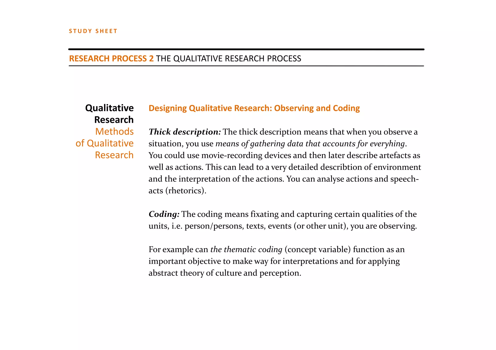 STUDY SHEET



RESEARCH PROCESS 2 THE QUALITATIVE RESEARCH PROCESS




   Qualitative    Designing Qualitative Research: Observing and Coding
     Research
     Methods      Thick description: The thick description means that when you observe a 
 of Qualitative   situation, you use means of gathering data that accounts for everyhing. 
     Research     You could use movie‐recording devices and then later describe artefacts as 
                  well as actions. This can lead to a very detailed describtion of environment
                  and the interpretation of the actions. You can analyse actions and speech‐
                  acts (rhetorics).

                  Coding: The coding means fixating and capturing certain qualities of the 
                  units, i.e. person/persons, texts, events (or other unit), you are observing.

                  For example can the thematic coding (concept variable) function as an 
                  important objective to make way for interpretations and for applying
                  abstract theory of culture and perception.
 