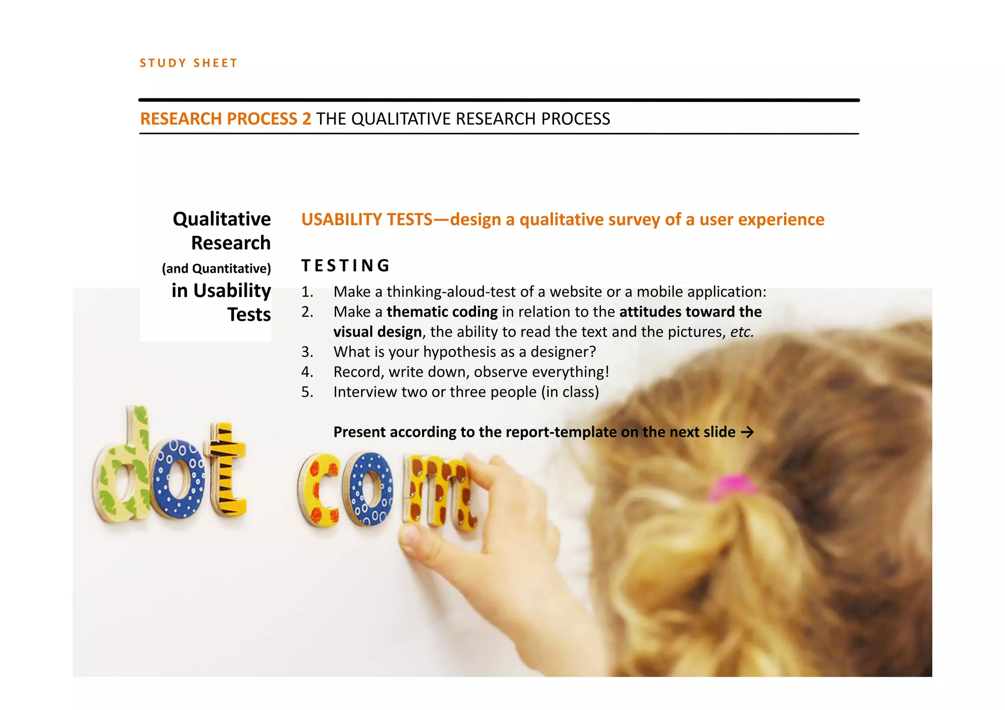 STUDY SHEET



RESEARCH PROCESS 2 THE QUALITATIVE RESEARCH PROCESS




   Qualitative         USABILITY TESTS—design a qualitative survey of a user experience
    Research
  (and Quantitative)   TESTING
   in Usability        1.   Make a thinking‐aloud‐test of a website or a mobile application:
         Tests         2.   Make a thematic coding in relation to the attitudes toward the 
                            visual design, the ability to read the text and the pictures, etc.
                       3.   What is your hypothesis as a designer? 
                       4.   Record, write down, observe everything!
                       5.   Interview two or three people (in class)

                            Present according to the report‐template on the next slide →
 