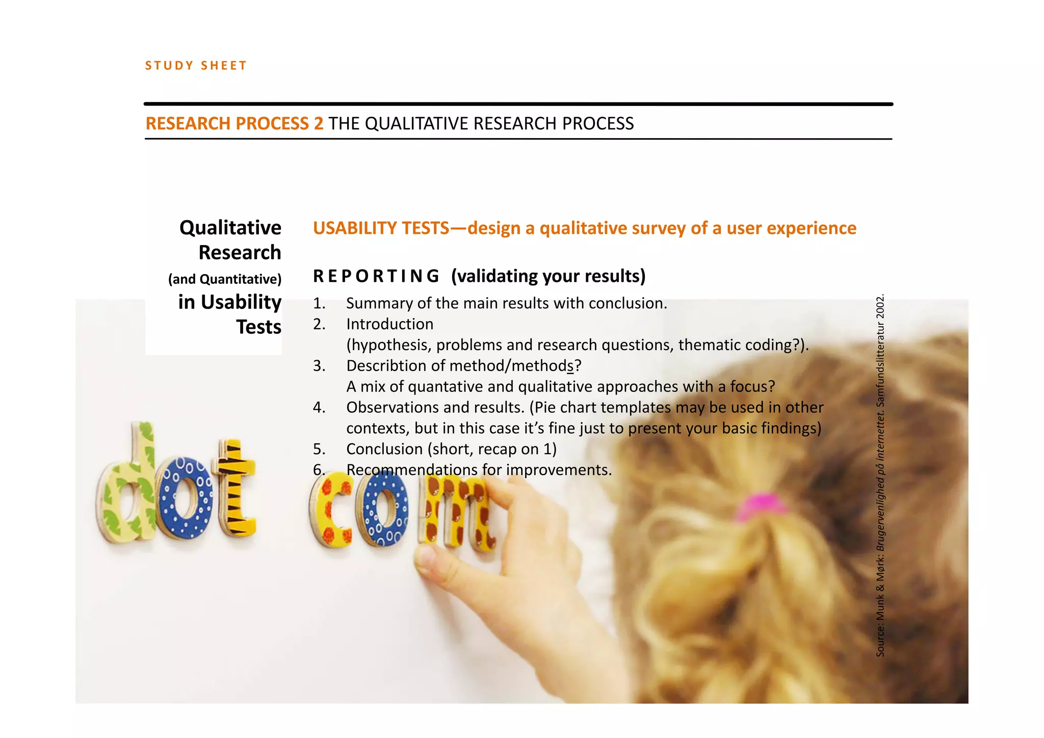 STUDY SHEET



RESEARCH PROCESS 2 THE QUALITATIVE RESEARCH PROCESS




   Qualitative         USABILITY TESTS—design a qualitative survey of a user experience
    Research
  (and Quantitative)   R E P O R T I N G   (validating your results)
   in Usability 




                                                                                                        Source: Munk & Mørk: Brugervenlighed på internettet. Samfundslitteratur 2002.
                       1.   Summary of the main results with conclusion.
         Tests         2.   Introduction
                            (hypothesis, problems and research questions, thematic coding?).
                       3.   Describtion of method/methods? 
                            A mix of quantative and qualitative approaches with a focus?
                       4.   Observations and results. (Pie chart templates may be used in other
                            contexts, but in this case it’s fine just to present your basic findings)
                       5.   Conclusion (short, recap on 1)
                       6.   Recommendations for improvements.
 