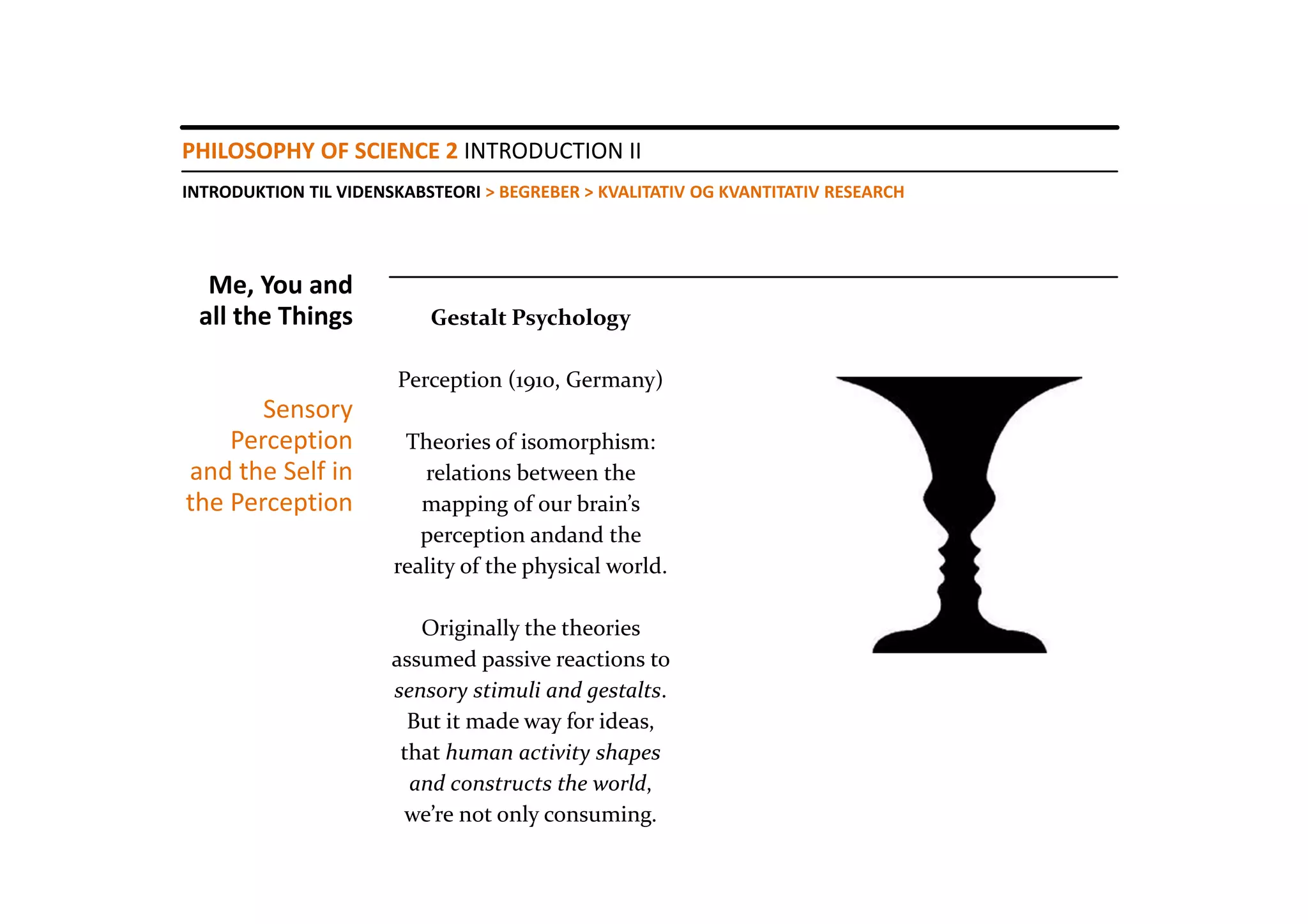PHILOSOPHY OF SCIENCE 2 INTRODUCTION II
INTRODUKTION TIL VIDENSKABSTEORI > BEGREBER > KVALITATIV OG KVANTITATIV RESEARCH




  Me, You and 
 all the Things            Gestalt Psychology

                       Perception (1910, Germany)
       Sensory
    Perception          Theories of isomorphism: 
and the Self in           relations between the 
the Perception            mapping of our brain’s
                          perception andand the 
                       reality of the physical world.

                          Originally the theories
                       assumed passive reactions to 
                       sensory stimuli and gestalts.
                         But it made way for ideas, 
                        that human activity shapes
                         and constructs the world, 
                        we’re not only consuming. 
 